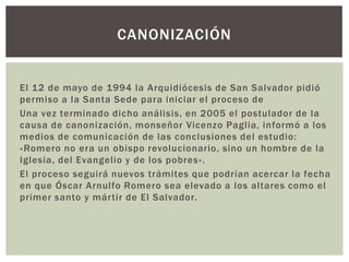 CANONIZACIÓN

El 12 de mayo de 1994 la Arquidiócesis de San Salvador pidió
permiso a la Santa Sede para iniciar el proceso de
Una vez terminado dicho análisis, en 2005 el postulador de la
causa de canonización, monseñor Vicenzo Paglia, informó a los
medios de comunicación de las conclusiones del estudio:
«Romero no era un obispo revolucionario, sino un hombre de la
Iglesia, del Evangelio y de los pobres».
El proceso seguirá nuevos trámites que podrían acercar la fecha
en que Óscar Arnulfo Romero sea elevado a los altares como el
primer santo y mártir de El Salvador.

 