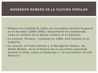 MONSEÑOR ROMERO EN LA CULTURA POPULAR

 Romero fue símbolo de unión con los pobres durante la guerra
en El Salvador (1980-1992). Actualmente es considerado
como un símbolo de la iglesia católica en El Salvador,
 La película «Romero», realizada en 1989, está basada en su
biografía.
 La canción «El Padre Antonio y el Monaguillo Andrés», de
Rubén Blades, narra la historia de un sacerdote asesinado
durante la misa, como un homenaje a "un cura bueno: Arnulfo
Romero".

 