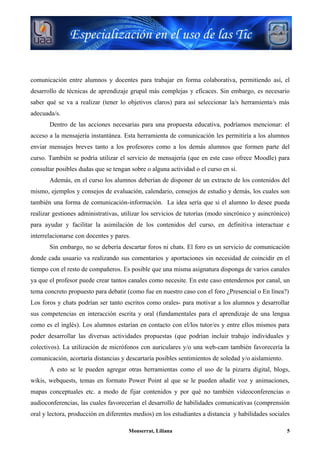 comunicación entre alumnos y docentes para trabajar en forma colaborativa, permitiendo así, el
desarrollo de técnicas de aprendizaje grupal más complejas y eficaces. Sin embargo, es necesario
saber qué se va a realizar (tener lo objetivos claros) para así seleccionar la/s herramienta/s más
adecuada/s.
       Dentro de las acciones necesarias para una propuesta educativa, podríamos mencionar: el
acceso a la mensajería instantánea. Esta herramienta de comunicación les permitiría a los alumnos
enviar mensajes breves tanto a los profesores como a los demás alumnos que formen parte del
curso. También se podría utilizar el servicio de mensajería (que en este caso ofrece Moodle) para
consultar posibles dudas que se tengan sobre o alguna actividad o el curso en sí.
       Además, en el curso los alumnos deberían de disponer de un extracto de los contenidos del
mismo, ejemplos y consejos de evaluación, calendario, consejos de estudio y demás, los cuales son
también una forma de comunicación-información. La idea sería que si el alumno lo desee pueda
realizar gestiones administrativas, utilizar los servicios de tutorías (modo sincrónico y asincrónico)
para ayudar y facilitar la asimilación de los contenidos del curso, en definitiva interactuar e
interrelacionarse con docentes y pares.
       Sin embargo, no se debería descartar foros ni chats. El foro es un servicio de comunicación
donde cada usuario va realizando sus comentarios y aportaciones sin necesidad de coincidir en el
tiempo con el resto de compañeros. Es posible que una misma asignatura disponga de varios canales
ya que el profesor puede crear tantos canales como necesite. En este caso entendemos por canal, un
tema concreto propuesto para debatir (como fue en nuestro caso con el foro ¿Presencial o En línea?)
Los foros y chats podrían ser tanto escritos como orales- para motivar a los alumnos y desarrollar
sus competencias en interacción escrita y oral (fundamentales para el aprendizaje de una lengua
como es el inglés). Los alumnos estarían en contacto con el/los tutor/es y entre ellos mismos para
poder desarrollar las diversas actividades propuestas (que podrían incluir trabajo individuales y
colectivos). La utilización de micrófonos con auriculares y/o una web-cam también favorecería la
comunicación, acortaría distancias y descartaría posibles sentimientos de soledad y/o aislamiento.
       A esto se le pueden agregar otras herramientas como el uso de la pizarra digital, blogs,
wikis, webquests, temas en formato Power Point al que se le pueden añadir voz y animaciones,
mapas conceptuales etc. a modo de fijar contenidos y por qué no también videoconferencias o
audioconferencias, las cuales favorecerían el desarrollo de habilidades comunicativas (comprensión
oral y lectora, producción en diferentes medios) en los estudiantes a distancia y habilidades sociales

                                      Monserrat, Liliana                                             5
 