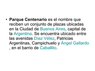 Parque Centenario  es el nombre que reciben un conjunto de plazas ubicadas en la Ciudad de  Buenos Aires , capital de la  Argentina . Se encuentra ubicado entre las avenidas  Díaz Vélez , Patricias Argentinas, Campichuelo y  Ángel Gallardo , en el barrio de  Caballito . 