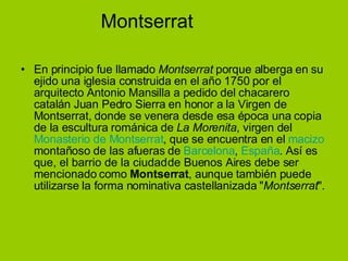 Montserrat En principio fue llamado  Montserrat  porque alberga en su ejido una iglesia construida en el año 1750 por el arquitecto Antonio Mansilla a pedido del chacarero catalán Juan Pedro Sierra en honor a la Virgen de Montserrat, donde se venera desde esa época una copia de la escultura románica de  La Morenita , virgen del  Monasterio de Montserrat , que se encuentra en el  macizo  montañoso de las afueras de  Barcelona ,  España . Así es que, el barrio de la ciudad de Buenos Aires debe ser mencionado como  Montserrat , aunque también puede utilizarse la forma nominativa castellanizada " Montserrat ". 