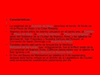 Características  [       La totalidad de la  Avenida de Mayo  atraviesa el barrio. Al fondo se ve la Plaza de Mayo y la Casa Rosada. Algunos de los sitios de interés ubicados en el barrio son: el  Cabildo , la  Plaza de Mayo , la  Casa de Gobierno , la  Plaza del Congreso , la sede del Gobierno de la Ciudad de Buenos Aires, y las iglesias de Montserrat, San Francisco y Nuestra Señora del Rosario, el Convento de Santo Domingo y la  Avenida de Mayo . También dentro del barrio se encuentra la histórica  Manzana de las Luces  que, antiguamente, fue el edificio sede de la Universidad de Buenos Aires. Edificios destacables son la iglesia de San Ignacio y el  Colegio Nacional de Buenos Aires . El Día del Barrio de Montserrat se celebra el 8 de septiembre, aunque esta fecha votada en el ámbito de la Legislatura de Ciudad esta severamente cuestionada justamente por los  
