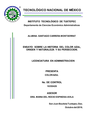TECNOLÓGICO NACIONAL DE MÉXICO
INSTITUTO TECNOLÓGICO DE TUXTEPEC
Departamento de Ciencias Económico Administrativas
ALUMNA: SANTIAGO CARRERA MONTSERRAT
ENSAYO: SOBRE LA HISTORIA DEL COLOR AZUL,
ORIGEN Y NATURALEZA Y SU PERSECCION.
LICENCIATURA EN ADMINISTRACION
PRESENTA
COLORAZUL
No. DE CONTROL
16350426
ASESOR
DRA. MARIA DEL ROCIO ESPINOSA AVILA
San Juan Bautista Tuxtepec,Oax.
Octubre del2016.
 