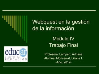 Webquest en la gestión
de la información
        Módulo IV
       Trabajo Final
    Profesora: Lampert, Adriana
    Alumna: Monserrat, Liliana I.
            -Año: 2012-
 
