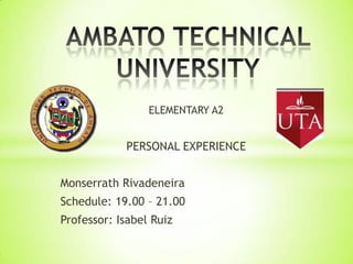 ELEMENTARY A2

PERSONAL EXPERIENCE
Monserrath Rivadeneira
Schedule: 19.00 – 21.00
Professor: Isabel Ruiz

 
