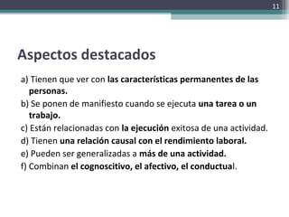 Aspectos destacados
a) Tienen que ver con las características permanentes de las
personas.
b) Se ponen de manifiesto cuando se ejecuta una tarea o un
trabajo.
c) Están relacionadas con la ejecución exitosa de una actividad.
d) Tienen una relación causal con el rendimiento laboral.
e) Pueden ser generalizadas a más de una actividad.
f) Combinan el cognoscitivo, el afectivo, el conductual.
11
 