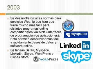 2003
 Se desarrollaron unas normas para
servicios Web, lo que hizo que
fuera mucho más fácil para
distintos programas online
compartir datos vía APIs (interfaces
de programación de aplicaciones).
Esto permitía desarrollar más fácil
y rápidamente bases de datos y
software online.
 Se lanzan Safari, Myspace,
Linkedin, Skype, WordPress y
iTunes Store.
 