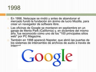 1998
 En 1998, Netscape se rindió y antes de abandonar el
mercado fundó la fundación sin ánimo de lucro Mozilla, para
crear un navegador de software libre.
 Las oficinas de Google se montaron en septiembre en un
garaje de Menlo Park (California) y, en diciembre del mismo
año, fue reconocido como uno de los "100 principales sitios
web" por PC Magazine.
 También en 1998 apareció Napster, que abrió las puertas de
los sistemas de intercambio de archivos de audio a través de
Internet.
 