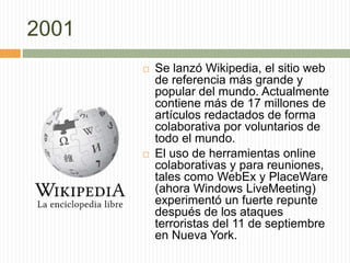 2001
 Se lanzó Wikipedia, el sitio web
de referencia más grande y
popular del mundo. Actualmente
contiene más de 17 millones de
artículos redactados de forma
colaborativa por voluntarios de
todo el mundo.
 El uso de herramientas online
colaborativas y para reuniones,
tales como WebEx y PlaceWare
(ahora Windows LiveMeeting)
experimentó un fuerte repunte
después de los ataques
terroristas del 11 de septiembre
en Nueva York.
 