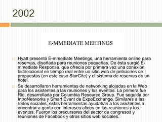 2002
 Hyatt presentó E-mmediate Meetings, una herramienta online para
reservas, diseñada para reuniones pequeñas. De ésta surgió E-
mmediate Response, que ofrecía por primera vez una conexión
bidireccional en tiempo real entre un sitio web de peticiones de
propuestas (en este caso StarCite) y el sistema de reservas de un
hotel.
 Se desarrollaron herramientas de networking alojadas en la Web
para los asistentes a las reuniones y los eventos. La primera fue
Rio, desarrollada por Columbia Resource Group. Fue seguida por
IntroNetworks y Smart Event de ExpoExchange. Similares a las
redes sociales, estas herramientas ayudaban a los asistentes a
encontrar a gente con intereses afines en las reuniones y los
eventos. Fueron los precursores del sector de congresos y
reuniones de Facebook y otros sitios web sociales.
 