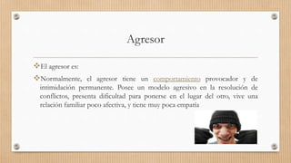 Agresor
El agresor es:
Normalmente, el agresor tiene un comportamiento provocador y de
intimidación permanente. Posee un modelo agresivo en la resolución de
conflictos, presenta dificultad para ponerse en el lugar del otro, vive una
relación familiar poco afectiva, y tiene muy poca empatía
 