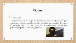 Victima
La victima es:
Habitualmente, son niños que no disponen de recursos o habilidades para
reaccionar, son poco sociables, sensibles y frágiles, son los esclavos del grupo,
y no saben reaccionar por vergüenza o conformismo, siendo muy
perjudicados por las amenazas y agresiones.
 