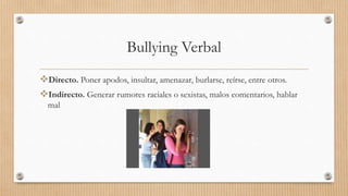 Bullying Verbal
Directo. Poner apodos, insultar, amenazar, burlarse, reírse, entre otros.
Indirecto. Generar rumores raciales o sexistas, malos comentarios, hablar
mal
 