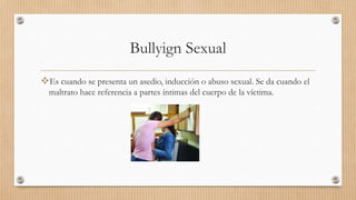 Bullyign Sexual
Es cuando se presenta un asedio, inducción o abuso sexual. Se da cuando el
maltrato hace referencia a partes íntimas del cuerpo de la víctima.
 