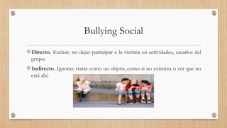 Bullying Social
Directo. Excluir, no dejar participar a la víctima en actividades, sacarlos del
grupo.
Indirecto. Ignorar, tratar como un objeto, como si no existiera o ver que no
está ahí.
 