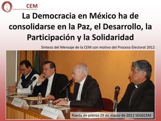 La Democracia en México ha de
consolidarse en la Paz, el Desarrollo, la
    Participación y la Solidaridad
         Síntesis del Mensaje de la CEM con motivo del Proceso Electoral 2012




                           Rueda de prensa 29 de marzo de 2012 SEGECEM
 
