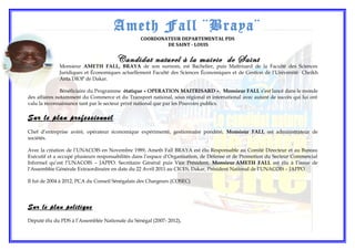 Monsieur AMETH FALL, BRAYA de son surnom, est Bachelier, puis Maîtrisard de la Faculté des Sciences
Juridiques et Économiques actuellement Faculté des Sciences Économiques et de Gestion de l’Université Cheikh
Anta DIOP de Dakar.
Bénéficiaire du Programme étatique « OPERATION MAITRISARD », Monsieur FALL s’est lancé dans le monde
des affaires notamment du Commerce et du Transport national, sous régional et international avec autant de succès qui lui ont
valu la reconnaissance tant par le secteur privé national que par les Pouvoirs publics.
Sur le plan professionnel
Chef d’entreprise avéré, opérateur économique expérimenté, gestionnaire pondéré, Monsieur FALL est administrateur de
sociétés.
Avec la création de l’UNACOIS en Novembre 1989, Ameth Fall BRAYA est élu Responsable au Comité Directeur et au Bureau
Exécutif et a occupé plusieurs responsabilités dans l’espace d’Organisation, de Défense et de Promotion du Secteur Commercial
Informel qu’est l’UNACOIS – JAPPO. Secrétaire Général puis Vice Président, Monsieur AMETH FALL est élu à l’issue de
l’Assemblée Générale Extraordinaire en date du 22 Avril 2011 au CICES, Dakar, Président National de l’UNACOIS – JAPPO.
Il fut de 2004 à 2012, PCA du Conseil Sénégalais des Chargeurs (COSEC)
Sur le plan politique
Député élu du PDS à l’Assemblée Nationale du Sénégal (2007- 2012),
Ameth Fall ¨Braya¨
COORDONATEUR DEPARTEMENTAL PDS
DE SAINT - LOUIS
Candidat naturel à la mairie de Saint
 