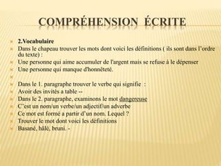 COMPRÉHENSION ÉCRITE
 2.Vocabulaire
 Dans le chapeau trouver les mots dont voici les définitions ( ils sont dans l’ordre
du texte) :
 Une personne qui aime accumuler de l'argent mais se refuse à le dépenser
 Une personne qui manque d'honnêteté.

 Dans le 1. paragraphe trouver le verbe qui signifie :
 Avoir des invités a table --
 Dans le 2. paragraphe, examinons le mot dangereuse
 C’est un nom/un verbe/un adjectif/un adverbe
 Ce mot est formé a partir d’un nom. Lequel ?
 Trouver le mot dont voici les définitions
 Basané, hâlé, bruni. -
 