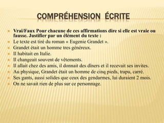 COMPRÉHENSION ÉCRITE
 Vrai/Faux Pour chacune de ces affirmations dire si elle est vraie ou
fausse. Justifier par un élément du texte :
 Le texte est tiré du roman « Eugenie Grandet ».
 Grandet était un homme tres généreux.
 Il habitait en Italie.
 Il changeait souvent de vêtements.
 Il allait chez des amis, il donnait des dîners et il recevait ses invites.
 Au physique, Grandet était un homme de cinq pieds, trapu, carré.
 Ses gants, aussi solides que ceux des gendarmes, lui duraient 2 mois.
 On ne savait rien de plus sur ce personnage.
 