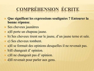 COMPRÉHENSION ÉCRITE
 Que signifient les expressions soulignées ? Entourer la
bonne réponse.
 Ses cheveux jaunâtres
 a)Il porte un chapeau jaune.
 b) Ses cheveux tirent sur le jaune, d’un jaune terne et sale.
 c) Ses cheveux tombent.
 a)Il se formait des opinions desquelles il ne revenait pas.
 b)Il changeait d’ opinion.
 c)Il ne changeait pas d’ opinion.
 d)Il revenait pour parler aux gens.
 
