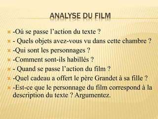 ANALYSE DU FILM
 -Oú se passe l’action du texte ?
 - Quels objets avez-vous vu dans cette chambre ?
 -Qui sont les personnages ?
 -Comment sont-ils habillés ?
 - Quand se passe l’action du film ?
 -Quel cadeau a offert le père Grandet à sa fille ?
 -Est-ce que le personnage du film correspond à la
description du texte ? Argumentez.
 