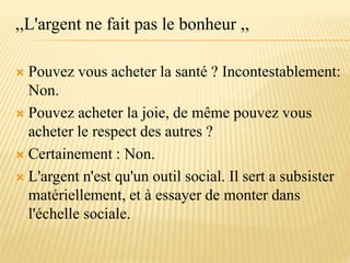 ,,L'argent ne fait pas le bonheur ,,
 Pouvez vous acheter la santé ? Incontestablement:
Non.
 Pouvez acheter la joie, de même pouvez vous
acheter le respect des autres ?
 Certainement : Non.
 L'argent n'est qu'un outil social. Il sert a subsister
matériellement, et à essayer de monter dans
l'échelle sociale.
 