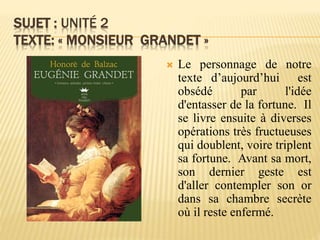 SUJET : UNITÉ 2
TEXTE: « MONSIEUR GRANDET »
 Le personnage de notre
texte d’aujourd’hui est
obsédé par l'idée
d'entasser de la fortune. Il
se livre ensuite à diverses
opérations très fructueuses
qui doublent, voire triplent
sa fortune. Avant sa mort,
son dernier geste est
d'aller contempler son or
dans sa chambre secrète
où il reste enfermé.
 