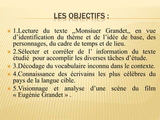 LES OBJECTIFS :
 1.Lecture du texte ,,Monsiuer Grandet,, en vue
d’identification du thème et de l’idée de base, des
personnages, du cadre de temps et de lieu.
 2.Sélecter et corréler de l’ information du texte
étudié pour accomplir les diverses tâches d’étude.
 3.Décodage du vocabulaire inconnu dans le contexte.
 4.Connaissance des écrivains les plus célèbres du
pays de la langue cible.
 5.Visionnage et analyse d’une scène du film
« Eugénie Grandet » .
 