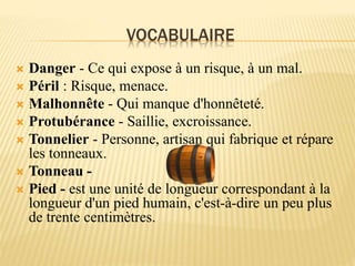 VOCABULAIRE
 Danger - Ce qui expose à un risque, à un mal.
 Péril : Risque, menace.
 Malhonnête - Qui manque d'honnêteté.
 Protubérance - Saillie, excroissance.
 Tonnelier - Personne, artisan qui fabrique et répare
les tonneaux.
 Tonneau -
 Pied - est une unité de longueur correspondant à la
longueur d'un pied humain, c'est-à-dire un peu plus
de trente centimètres.
 