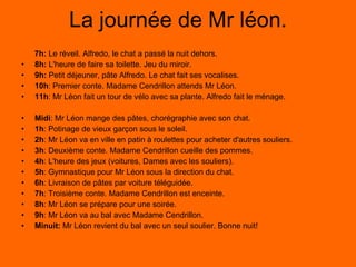 L a journée de Mr léon. 7h:  Le réveil. Alfredo, le chat a passé la nuit dehors. 8h:  L'heure de faire sa toilette. Jeu du miroir. 9h:  Petit déjeuner, pâte Alfredo. Le chat fait ses vocalises. 10h : Premier conte. Madame Cendrillon attends Mr Léon. 11h : Mr Léon fait un tour de vélo avec sa plante. Alfredo fait le ménage. Midi : Mr Léon mange des pâtes, chorégraphie avec son chat. 1h : Potinage de vieux garçon sous le soleil. 2h : Mr Léon va en ville en patin à roulettes pour acheter d'autres souliers. 3h : Deuxième conte. Madame Cendrillon cueille des pommes. 4h : L'heure des jeux (voitures, Dames avec les souliers). 5h : Gymnastique pour Mr Léon sous la direction du chat. 6h : Livraison de pâtes par voiture téléguidée. 7h : Troisième conte. Madame Cendrillon est enceinte. 8h : Mr Léon se prépare pour une soirée. 9h : Mr Léon va au bal avec Madame Cendrillon. Minuit:  Mr Léon revient du bal avec un seul soulier. Bonne nuit! 