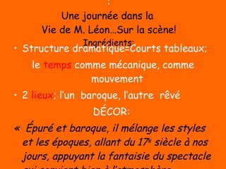 : Une journée dans la  Vie de M. Léon…Sur la scène! Ingrédients: Structure dramatique=Courts tableaux;  le  temps  comme mécanique, comme mouvement 2  lieux ; l’un  baroque, l’autre  rêvé DÉCOR:  «  Épuré et baroque, il mélange les styles et les époques, allant du 17 e  siècle à nos jours, appuyant la fantaisie du spectacle qui convient bien à l’atmosphère imaginaire d’un conte » Un  langage  poético-littéraire, se voulant quotidien! 