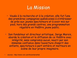 La Mission Vouée à la recherche et à la création, elle fut l’une des premières compagnies québécoises à s’intéresser de près aux jeunes spectateurs et à avoir mis sur pied, hors des grands centres, une programmation régulière en théâtre jeune public.  Son fondateur et directeur artistique, Serge Marois, aborde la création et la diffusion de ce théâtre avec intégrité, sans compromis aucun, nourri par son immense confiance dans l’ouverture d’esprit des enfants, spectateurs à part entière et metteurs en scène de leur propre imaginaire. source : http://www.voir.ca/infocenter/artist 