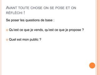 AVANT TOUTE CHOSE ON SE POSE ET ON
RÉFLÉCHI !

Se poser les questions de base :

   Qu’est ce que je vends, qu’est ce que je propose ?

   Quel est mon public ?
 