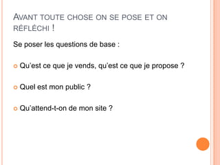 AVANT TOUTE CHOSE ON SE POSE ET ON
RÉFLÉCHI !

Se poser les questions de base :

   Qu’est ce que je vends, qu’est ce que je propose ?

   Quel est mon public ?

   Qu’attend-t-on de mon site ?
 