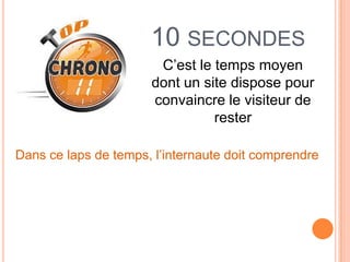10 SECONDES
                       C’est le temps moyen
                      dont un site dispose pour
                      convaincre le visiteur de
                                rester

Dans ce laps de temps, l’internaute doit comprendre
 