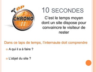 10 SECONDES
                             C’est le temps moyen
                            dont un site dispose pour
                            convaincre le visiteur de
                                      rester

Dans ce laps de temps, l’internaute doit comprendre
    A qui il a à faire ?

    L’objet du site ?
 