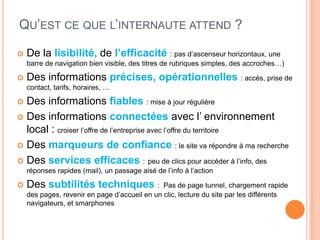 QU’EST CE QUE L’INTERNAUTE ATTEND ?

   De la lisibilité, de l’efficacité : pas d’ascenseur horizontaux, une
    barre de navigation bien visible, des titres de rubriques simples, des accroches…)

   Des informations précises, opérationnelles : accès, prise de
    contact, tarifs, horaires, …

 Des informations fiables : mise à jour régulière
 Des informations connectées avec l’ environnement
  local : croiser l’offre de l’entreprise avec l’offre du territoire
 Des marqueurs de confiance : le site va répondre à ma recherche

 Des services efficaces : peu de clics pour accéder à l’info, des
    réponses rapides (mail), un passage aisé de l’info à l’action

   Des subtilités techniques :                Pas de page tunnel, chargement rapide
    des pages, revenir en page d’accueil en un clic, lecture du site par les différents
    navigateurs, et smarphones
 