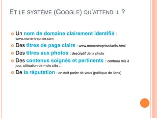 ET LE SYSTÈME (GOOGLE) QU’ATTEND IL ?


   Un nom de domaine clairement identifié :
    www.monentreprise.com

 Des titres de page clairs : www.monentreprise/tarifs.html
 Des titres aux photos : descriptif de la photo

 Des contenus soignés et pertinents : contenu mis à
    jour, utilisation de mots clés …

   De la réputation : on doit parler de vous (politique de liens)
 