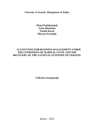 University of Security Management in Košice
Olena Podolianchuk
Yana Ishchenko
Natalia Koval
Maryna Pravdiuk
ACCOUNTING FOR BUSINESS MANAGEMENT UNDER
THE CONDITIONS OF MARITAL STATE AND THE
RECOVERY OF THE NATIONAL ECONOMY OF UKRAINE
Collective monograph
Košice – 2023
 