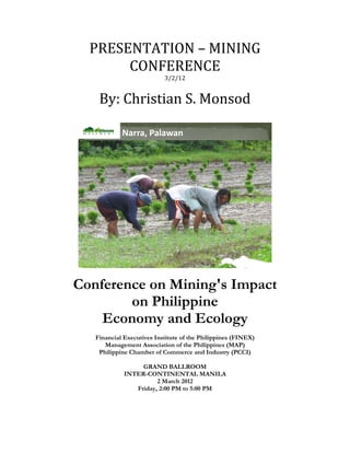 PRESENTATION – MINING 
           CONFERENCE 
                               3/2/12 
 

        By: Christian S. Monsod 
 
 

                Narra, Palawan




                                                                    
 

    Conference on Mining's Impact
            on Philippine
        Economy and Ecology
       Financial Executives Institute of the Philippines (FINEX)
          Management Association of the Philippines (MAP)
        Philippine Chamber of Commerce and Industry (PCCI)

                      GRAND BALLROOM
                 INTER-CONTINENTAL MANILA
                           2 March 2012
                    Friday, 2:00 PM to 5:00 PM
                                   
 