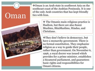 OmanOman is an Arab state in southwest Asia on the southeast coast of the Arabian Peninsula. It is one of the only Arab countries that has kept friendly ties with Iran.  