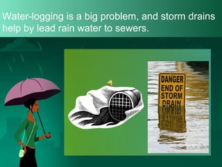 Water-logging is a big problem, and storm drains
help by lead rain water to sewers.

 