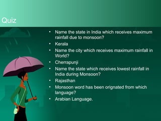 Quiz
•
•
•
•
•
•
•
•

Name the state in India which receives maximum
rainfall due to monsoon?
Kerala
Name the city which receives maximum rainfall in
World?
Cherrapunji
Name the state which receives lowest rainfall in
India during Monsoon?
Rajasthan
Monsoon word has been orignated from which
language?
Arabian Language.

 