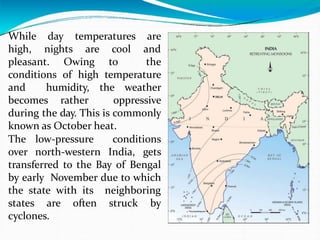 While day temperatures are
high, nights are cool and
pleasant. Owing to the
conditions of high temperature
and humidity, the weather
becomes rather oppressive
during the day. This is commonly
known as October heat.
The low-pressure conditions
over north-western India, gets
transferred to the Bay of Bengal
by early November due to which
the state with its neighboring
states are often struck by
cyclones.
 