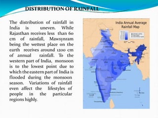 DISTRIBUTION OF RAINFALL
The distribution of rainfall in
India is uneven. While
Rajasthan receives less than 60
cm of rainfall, Mawsynram
being the wettest place on the
earth receives around 1200 cm
of annual rainfall. To the
western part of India, monsoon
is to the lowest point due to
which theeastern partof India is
flooded during the monsoon
season. Variations of rainfall
even affect the lifestyles of
people in the particular
regions highly.
 