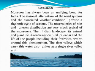 CONCLUSION
Monsoon has always been an unifying bond for
India. The seasonal alternation of the wind systems
and the associated weather condition provide a
rhythmic cycle of seasons. The uncertainties of rain
and uneven distribution are very much typical of
the monsoons. The Indian landscape, its animal
and plant life, its entre agricultural calendar and the
life of the people including their festivities revolve
around this phenomenon. The river valleys which
carry this water also unites as a single river valley
unit.
 