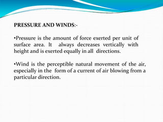 PRESSURE AND WINDS:-
•Pressure is the amount of force exerted per unit of
surface area. It always decreases vertically with
height and is exerted equally in all directions.
•Wind is the perceptible natural movement of the air,
especially in the form of a current of air blowing from a
particular direction.
 