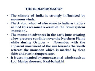 THE INDIAN MONSOON
• The climate of India is strongly influenced by
monsoon winds.
• The Arabs, who had also come to India as traders
named this seasonal reversal of the wind system
'monsoon'.
• The monsoon advances in the early June creating
a low-pressure condition over the Northern Plains
while during October – November, with the
apparent movement of the sun towards the south
retreats the monsoon which is marked by clear
skies and rise in temperature.
• It is accompanied by some seasonal winds such as
Loo, Mango showers, Kaal-baisakhi.
 