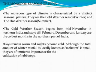 THE MONSOON SEASONS OF INDIA
The monsoon type of climate is characterized by a distinct
seasonal pattern. They are the Cold Weather season(Winter) and
The Hot Weather season(Summer).
The Cold Weather Season begins from mid-November in
northern India and stays till February. December and January are
the coldest months in the northern part of India.
Days remain warm and nights become cold. Although the total
amount of winter rainfall is locally known as ‘mahawat’ is small,
theyare of immense importance for the
cultivation of rabi crops.
 