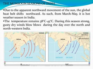 THE MONSOON SEASONS OF INDIA
Due to the apparent northward movement of the sun, the global
heat belt shifts northward. As such, from March-May, it is hot
weather season in India.
The temperature remains 38°C-45°C. During this season strong,
gusty dry winds blow blows during the day over the north and
north-western India.
 